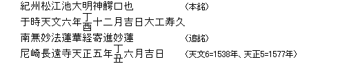 紀州松江池大明神鰐口也（本銘）/于時天文六年丁酉十二月吉日大工寿久/南無妙法蓮華経寄進妙蓮（追銘）/尼崎長遠寺天正五年丁丑六月吉日（天文6=1538年、天正5=1577年）